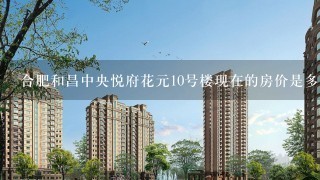 合肥和昌中央悦府花元10号楼现在的房价是多少钱1平