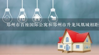 郑州市首座国际公寓和郑州市升龙凤凰城相距多少