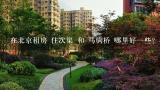 在北京租房 住次渠 和 马驹桥 哪里好1些？环境等1