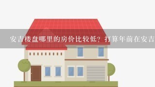 安吉楼盘哪里的房价比较低？打算年前在安吉买房了。