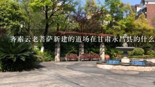 齐素云老菩萨新建的道场在甘肃永昌县的什么位置 感谢！！