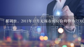 据调查，2011年11月无锡市的房价均价为7530元/m2，2013年同期将达到...