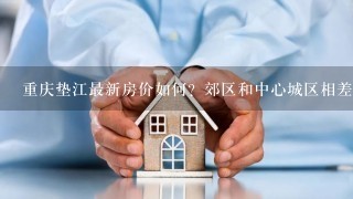 重庆垫江最新房价如何？郊区和中心城区相差多少？