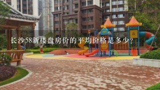 长沙58新楼盘房价的平均价格是多少?